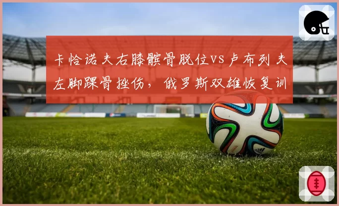卡恰诺夫右膝髌骨脱位vs卢布列夫左脚踝骨挫伤，俄罗斯双雄恢复训练模式对比