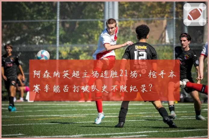 阿森纳英超主场连胜21场，枪手本赛季能否打破队史不败纪录？