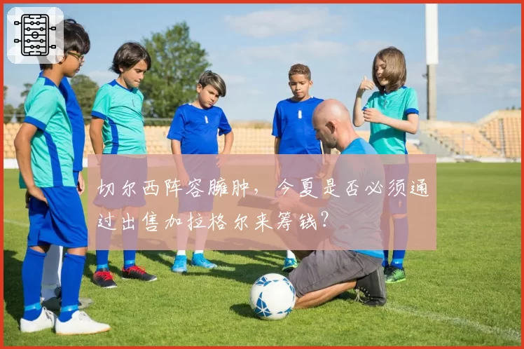切尔西阵容臃肿，今夏是否必须通过出售加拉格尔来筹钱？